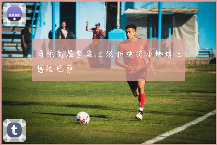 马竞高层坚定立场拒绝将小蜘蛛出售给巴萨
