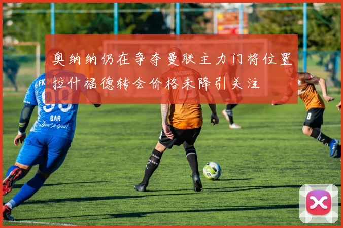 奥纳纳仍在争夺曼联主力门将位置拉什福德转会价格未降引关注