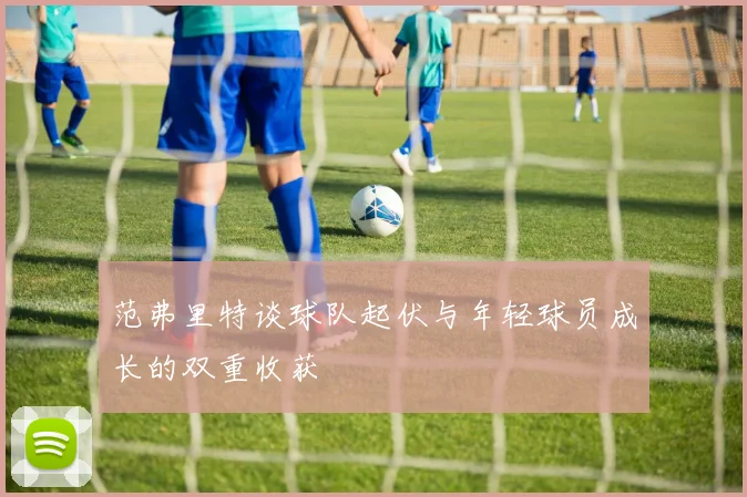 范弗里特谈球队起伏与年轻球员成长的双重收获