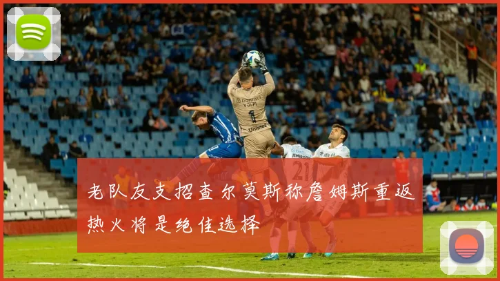 老队友支招查尔莫斯称詹姆斯重返热火将是绝佳选择