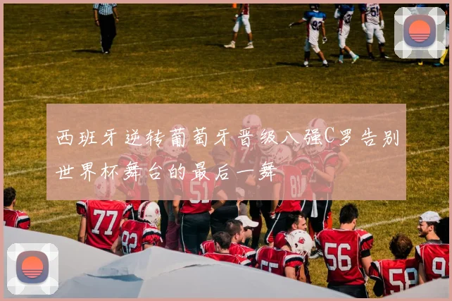 西班牙逆转葡萄牙晋级八强C罗告别世界杯舞台的最后一舞