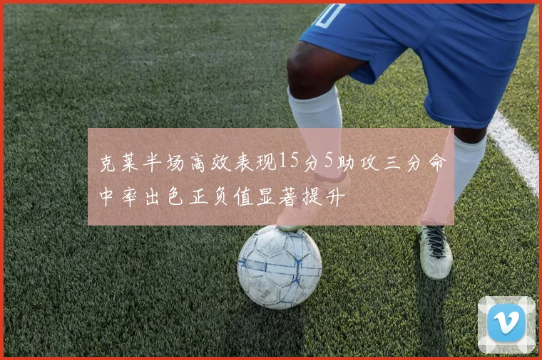 克莱半场高效表现15分5助攻三分命中率出色正负值显著提升