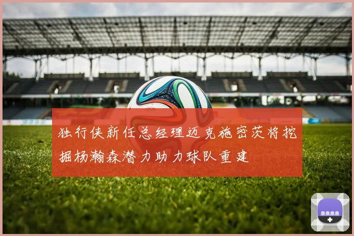 独行侠新任总经理迈克施密茨将挖掘杨瀚森潜力助力球队重建