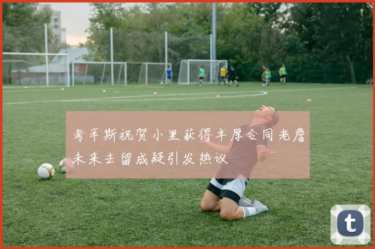 考辛斯祝贺小里获得丰厚合同老詹未来去留成疑引发热议