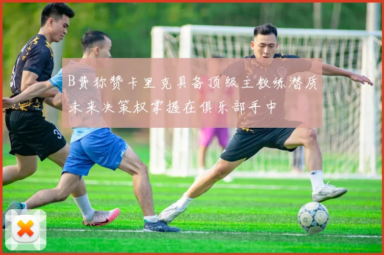 B费称赞卡里克具备顶级主教练潜质未来决策权掌握在俱乐部手中