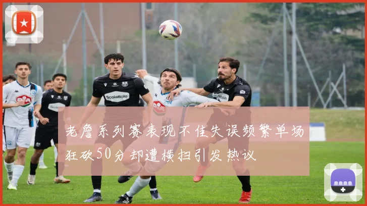 老詹系列赛表现不佳失误频繁单场狂砍50分却遭横扫引发热议