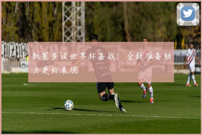 凯塞多谈世界杯备战：全新准备助力更好表现