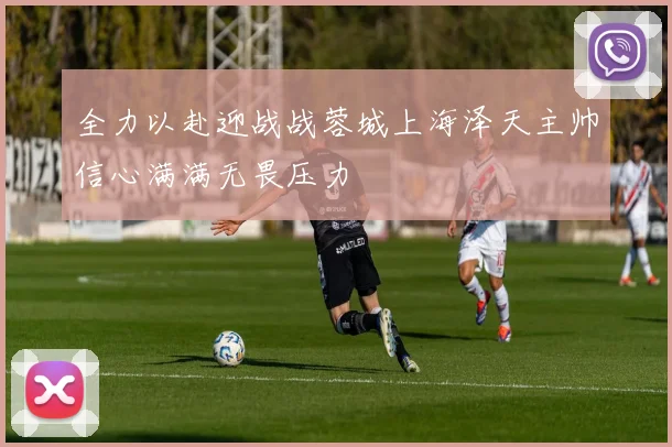 全力以赴迎战战蓉城上海泽天主帅信心满满无畏压力