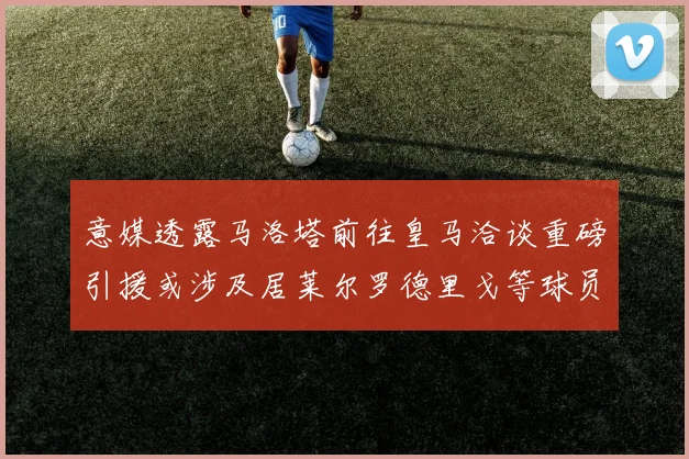 意媒透露马洛塔前往皇马洽谈重磅引援或涉及居莱尔罗德里戈等球员