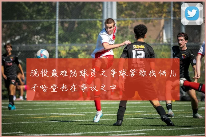 现役最难防球员之争球爹称我俩儿子哈登也在争议之中