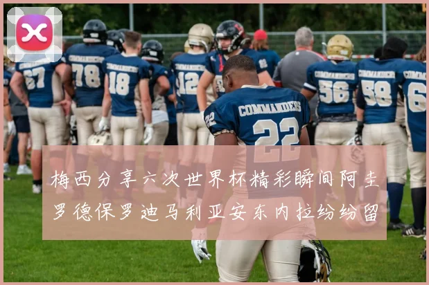 梅西分享六次世界杯精彩瞬间阿圭罗德保罗迪马利亚安东内拉纷纷留言互动