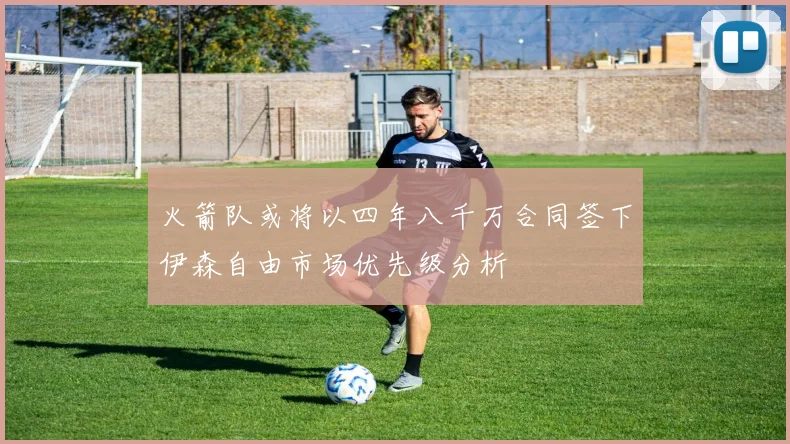 火箭队或将以四年八千万合同签下伊森自由市场优先级分析