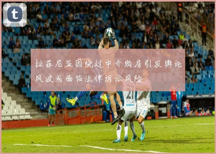 拉菲尼亚因绕过中介购房引发舆论风波或面临法律诉讼风险