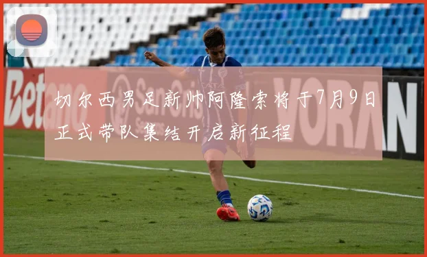 切尔西男足新帅阿隆索将于7月9日正式带队集结开启新征程