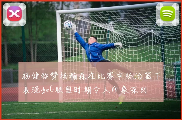 杨健称赞杨瀚森在比赛中统治篮下表现如G联盟时期令人印象深刻