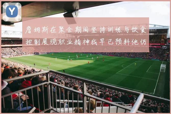 詹姆斯在聚会期间坚持训练与饮食控制展现职业精神我早已预料他仍将出战