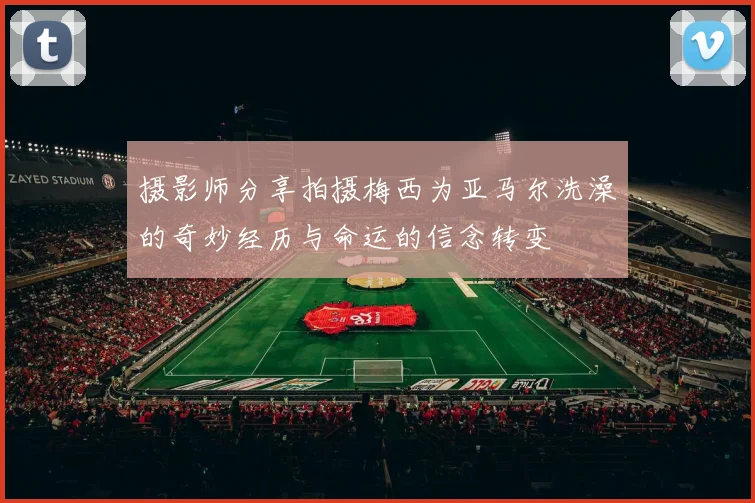 摄影师分享拍摄梅西为亚马尔洗澡的奇妙经历与命运的信念转变