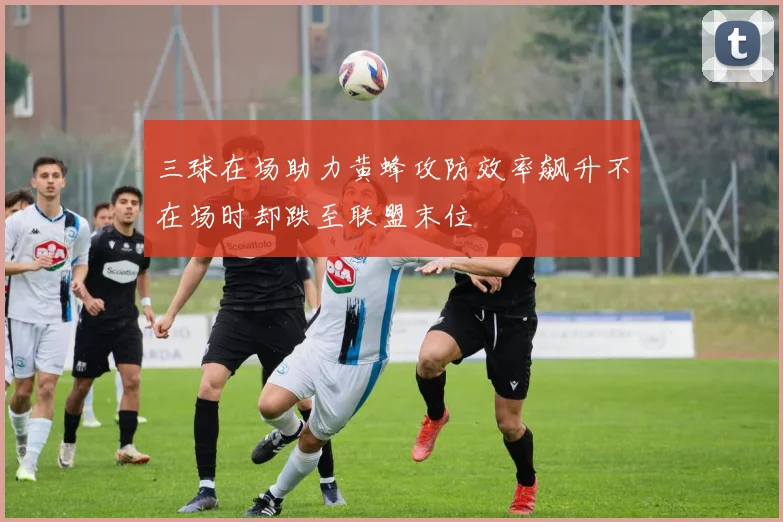 三球在场助力黄蜂攻防效率飙升不在场时却跌至联盟末位