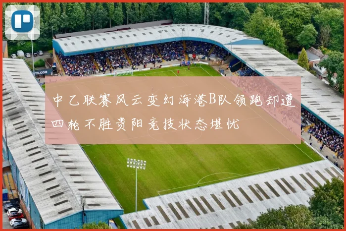中乙联赛风云变幻海港B队领跑却遭四轮不胜贵阳竞技状态堪忧
