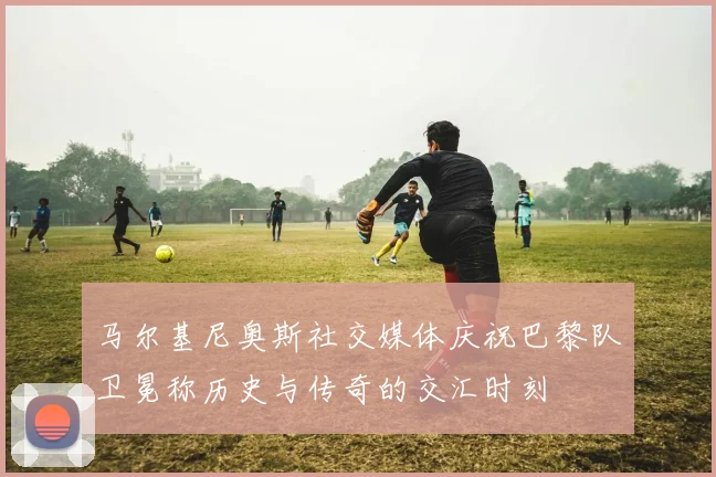 马尔基尼奥斯社交媒体庆祝巴黎队卫冕称历史与传奇的交汇时刻