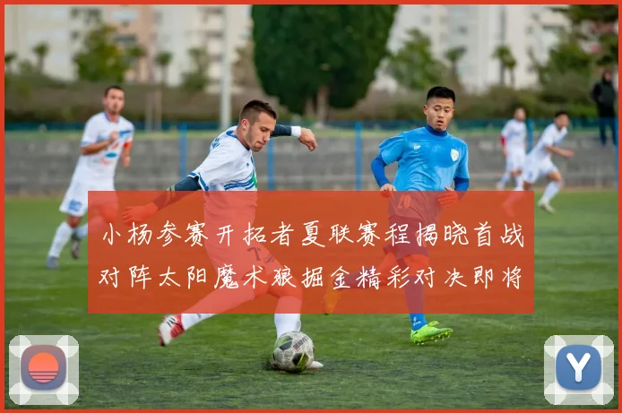 小杨参赛开拓者夏联赛程揭晓首战对阵太阳魔术狼掘金精彩对决即将开启