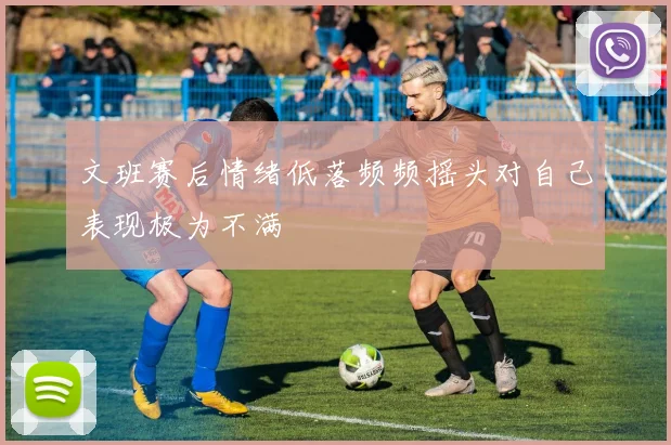 文班赛后情绪低落频频摇头对自己表现极为不满