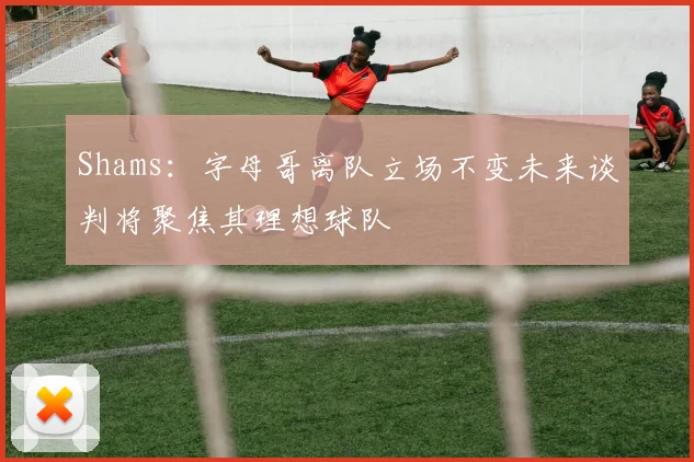 Shams：字母哥离队立场不变未来谈判将聚焦其理想球队